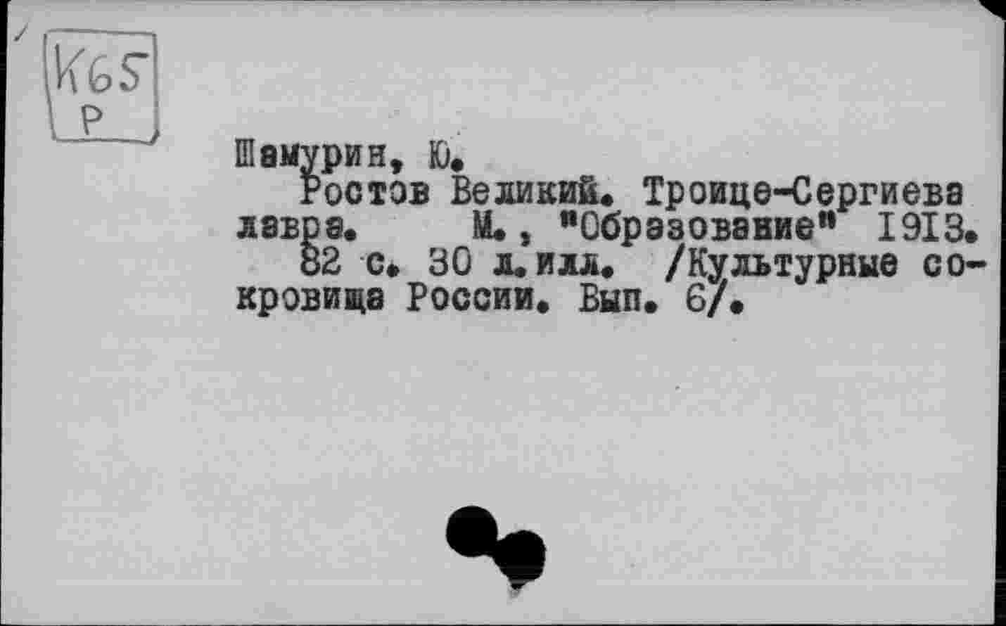 ﻿Шамурин, K).
Ростов Великий. Троице-Сергиева лавра. М., "Образование** 1913.
82 с. ЗО л. илл. /Культурные сокровища России. Вып. 6/.